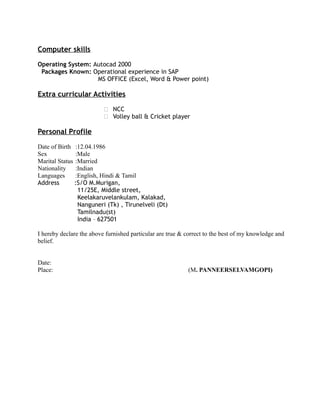 Computer skills
Operating System: Autocad 2000
Packages Known: Operational experience in SAP
MS OFFICE (Excel, Word & Power point)
Extra curricular Activities
 NCC
 Volley ball & Cricket player
Personal Profile
Date of Birth :12.04.1986
Sex :Male
Marital Status :Married
Nationality :Indian
Languages :English, Hindi & Tamil
Address :S/O M.Murigan,
11/25E, Middle street,
Keelakaruvelankulam, Kalakad,
Nanguneri (Tk) , Tirunelveli (Dt)
Tamilnadu(st)
India – 627501
I hereby declare the above furnished particular are true & correct to the best of my knowledge and
belief.
Date:
Place: (M. PANNEERSELVAMGOPI)
 