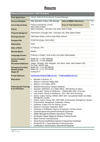 Resume
1 | P a g e
Mohammad Murtuza Ansari (NOC Available)
Post Application Health, Safety & Environmental Engineer/Manager
Current Position: HSE Specialist / Project HSE Manager Years of MENA Experience: 16+
Currently working: Parsons International Limited,
Doha State of Qatar
Years of Total Experience: 17+
Client: Qatar Foundation - Education City, Doha State of Qatar.
Projects Assigned: Construction of Oxygen Park - Education City, Doha State of Qatar.
Driving Licence Valid Qatar Driving Licence (Light Motor Vehicle)
Passport No. Z 2427149 (Expiry: 30-01-2023)
Nationality Indian
Date of Birth 10 February 1971
Marital Status Married
Language Known Proficient in English, Hindi & Urdu and Arabic (Intermediate)
Current Contact
Details:
Mobile No.: (+) 974 70057939,
Mobile No.: (+) 974 55282050
Permanent Address Village: Zikriwala, Post: Afzalgarh, Dist: Bijnor, State: Utter Pradesh (UP),
Pin Code: 246722 India
Permanent Contact
Details (India)
Mobile No.: (+) 91 9917685108,
Mobile No.: (+) 91 7351165158
Skype ID murtaza7117
E-mail Address: mohammad.murtaza71@gmail.com or falaksara@hotmail.com
Education:  Bachelor of Science - IT
 Diploma in Industrial Safety (DIS)
 Diploma in Fire Safety (DIFS)
Professional Training
& Certification:
 NEBOSH International General Certificate
 Approved Certification as a Safety Officer, UAE Ministry of Labour
 Lead Auditor Training & Certification - OHSAS18001:2007 (Pursuing)
 Lead Auditor Training & Certification - ISO 14001:2015 (Pursuing)
 Internal Auditor Training OHSAS 18001:2007 Occupational Health and Safety
Management System
 Internal Auditor Training ISO 14001:2004 Environmental Management System
 Environmental Management Awareness Training
 Certificate in Basic First Aid Training Course
 Diploma in Computer Application (DCA)
 Certificate in Scaffolding Inspector & Supervisor Training Course
 Confined space entry permit training for Supervisor
 QHSE Management System Awareness Training
 Certificate in Basic Rigging & Slinging Training Course
 Basic First Aid Training Course
 Saudi Aramco Scaffolding Inspector & Supervisor Certificate
 Pendant/E.O.T. Crane Operators Training Course
 Certificates in Saudi Aramco Work Permit Receiver
 
