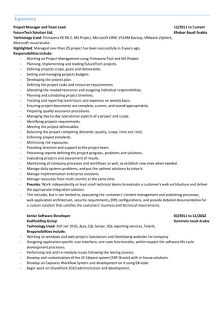 Experience
Project Manager and Team Lead 12/2012 to Current
FutureTech Solution Ltd. Khobar-Saudi Arabia
Technology Used: Primavera P6 R8.2, MS Project, Microsoft CRM, VEEAM Backup, VMware vSphere,
Microsoft visual studio.
Highlighted: Managed over than 25 project has been successfully in 3 years ago.
Responsibilities include:
- Working on Project Management using Primavera Tool and MS Project.
- Planning, implementing and leading FutureTech projects.
- Defining projects scope, goals and deliverables.
- Setting and managing projects budgets.
- Developing the project plan.
- Defining the project tasks and resources requirements.
- Allocating the needed resources and assigning individual responsibilities.
- Planning and scheduling project timelines.
- Tracking and reporting team hours and expenses on weekly basis.
- Ensuring project documents are complete, current, and stored appropriately.
- Preparing quality assurance procedures.
- Managing day-to-day operational aspects of a project and scope.
- Identifying projects requirements.
- Meeting the project deliverables.
- Balancing the project competing demands (quality, scope, time and cost).
- Enforcing project standards.
- Minimizing risk exposures.
- Providing direction and support to the project team.
- Presenting reports defining the project progress, problems and solutions.
- Evaluating projects and assessment of results.
- Maintaining all company processes and workflows as well, as establish new ones when needed.
- Manage daily systems problems, and put the optimal solutions to solve it.
- Manage implementation enterprise solutions.
- Manage resources from multi country at the same time.
- Presales: Work independently or lead small technical teams to evaluate a customer's web architecture and deliver
the appropriate integration solution.
- This includes, but is not limited to, evaluating the customers' content management and publishing processes,
web application architecture, security requirements, DNS configurations, and provide detailed documentation for
a custom solution that satisfies the customers' business and technical requirements.
Senior Software Developer 03/2011 to 12/2012
Kadiholding Group Dammam-Saudi Arabia
Technology Used: ASP.net 2010, Ajax, SQL Server, SQL reporting services, Telerik,
Responsibilities include:
- Working on windows and web projects Salutations and Developing websites for company.
- Designing application specific user interfaces and code functionality, within respect the software life cycle
development processes.
- Performing test and re-mediate issues following the testing process.
- Develop and customization of the JD Edward system [ERP Oracle] with in-house solutions.
- Develop on Captures Workflow System and development on it using C# code.
- Begin work on SharePoint 2010 administration and development.
 