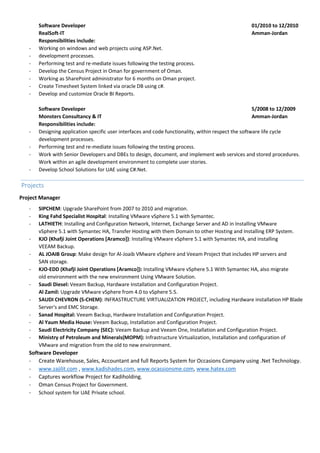 Software Developer 01/2010 to 12/2010
RealSoft-IT Amman-Jordan
Responsibilities include:
- Working on windows and web projects using ASP.Net.
- development processes.
- Performing test and re-mediate issues following the testing process.
- Develop the Census Project in Oman for government of Oman.
- Working as SharePoint administrator for 6 months on Oman project.
- Create Timesheet System linked via oracle DB using c#.
- Develop and customize Oracle BI Reports.
Software Developer 5/2008 to 12/2009
Monsters Consultancy & IT Amman-Jordan
Responsibilities include:
- Designing application specific user interfaces and code functionality, within respect the software life cycle
development processes.
- Performing test and re-mediate issues following the testing process.
- Work with Senior Developers and DBEs to design, document, and implement web services and stored procedures.
Work within an agile development environment to complete user stories.
- Develop School Solutions for UAE using C#.Net.
Projects
Project Manager
- SIPCHEM: Upgrade SharePoint from 2007 to 2010 and migration.
- King Fahd Specialist Hospital: Installing VMware vSphere 5.1 with Symantec.
- LATHIETH: Installing and Configuration Network, Internet, Exchange Server and AD in Installing VMware
vSphere 5.1 with Symantec HA, Transfer Hosting with them Domain to other Hosting and Installing ERP System.
- KJO (Khafji Joint Operations [Aramco]): Installing VMware vSphere 5.1 with Symantec HA, and installing
VEEAM Backup.
- AL JOAIB Group: Make design for Al-Joaib VMware vSphere and Veeam Project that includes HP servers and
SAN storage.
- KJO-EDD (Khafji Joint Operations [Aramco]): Installing VMware vSphere 5.1 With Symantec HA, also migrate
old environment with the new environment Using VMware Solution.
- Saudi Diesel: Veeam Backup, Hardware Installation and Configuration Project.
Al Zamil: Upgrade VMware vSphere from 4.0 to vSphere 5.5.
- SAUDI CHEVRON (S-CHEM): INFRASTRUCTURE VIRTUALIZATION PROJECT, including Hardware installation HP Blade
Server's and EMC Storage.
- Sanad Hospital: Veeam Backup, Hardware Installation and Configuration Project.
- Al Yaum Media House: Veeam Backup, Installation and Configuration Project.
- Saudi Electricity Company (SEC): Veeam Backup and Veeam One, Installation and Configuration Project.
- Ministry of Petroleum and Minerals(MOPM): Infrastructure Virtualization, Installation and configuration of
VMware and migration from the old to new environment.
Software Developer
- Create Warehouse, Sales, Accountant and full Reports System for Occasions Company using .Net Technology.
- www.zajilit.com , www.kadishades.com, www.ocassionsme.com, www.hatex.com
- Captures workflow Project for Kadiholding.
- Oman Census Project for Government.
- School system for UAE Private school.
 