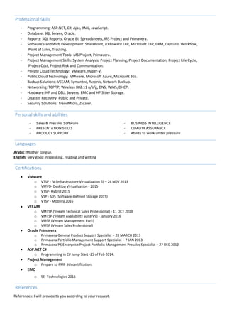 Professional Skills
- Programming: ASP.NET, C#, Ajax, XML, JavaScript.
- Database: SQL Server, Oracle.
- Reports: SQL Reports, Oracle BI, Spreadsheets, MS Project and Primavera.
- Software's and Web Development: SharePoint, JD Edward ERP, Microsoft ERP, CRM, Captures Workflow,
Point of Sales, Tracking.
- Project Management Tools: MS Project, Primavera.
- Project Management Skills: System Analysis, Project Planning, Project Documentation, Project Life Cycle,
Project Cost, Project Risk and Communication.
- Private Cloud Technology: VMware, Hyper-V.
- Public Cloud Technology: VMware, Microsoft Azure, Microsoft 365.
- Backup Solutions: VEEAM, Symantec, Acronis, Network Backup.
- Networking: TCP/IP, Wireless 802.11 a/b/g, DNS, WINS, DHCP.
- Hardware: HP and DELL Servers, EMC and HP 3 tier Storage.
- Disaster Recovery: Public and Private.
- Security Solutions: TrendMicro, Zscaler.
Personal skills and abilities
- Sales & Presales Software - BUSINESS INTELLIGENCE
- PRESENTATION SKILLS - QUALITY ASSURANCE
- PRODUCT SUPPORT - Ability to work under pressure
Languages
Arabic: Mother tongue.
English: very good in speaking, reading and writing
Certifications
 VMware
o VTSP - IV (Infrastructure Virtualization 5) – 26 NOV 2013
o VMVD- Desktop Virtualization - 2015
o VTSP- Hybrid 2015
o VSP - SDS (Software-Defined Storage 2015)
o VTSP - Mobility 2016
 VEEAM
o VMTSP (Veeam Technical Sales Professional) - 11 OCT 2013
o VMTSP (Veeam Availability Suite V9) - January 2016
o VMSP (Veeam Management Pack)
o VMSP (Veeam Sales Professional)
 Oracle Primavera
o Primavera General Product Support Specialist – 28 MARCH 2013
o Primavera Portfolio Management Support Specialist – 7 JAN 2013
o Primavera P6 Enterprise Project Portfolio Management Presales Specialist – 27 DEC 2012
 ASP.NET C#
o Programming in C# Jump Start -25 of Feb 2014.
 Project Management
o Prepare to PMP 5th certification.
 EMC
o SE- Technologies 2015kils and abilities
References
References: I will provide to you according to your request.
 