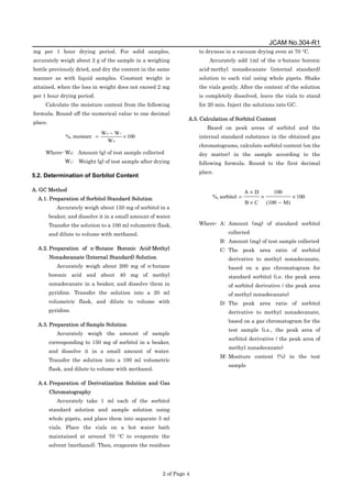 JCAM No.304-R1
2 of Page 4
mg per 1 hour drying period. For solid samples,
accurately weigh about 2 g of the sample in a weighing
bottle previously dried, and dry the content in the same
manner as with liquid samples. Constant weight is
attained, when the loss in weight does not exceed 2 mg
per 1 hour drying period.
Calculate the moisture content from the following
formula. Round off the numerical value to one decimal
place.
100
W
W
W
moisture
%,
0
1
0
×
−
=
Where- W0: Amount (g) of test sample collected
W1: Weight (g) of test sample after drying
5.2. Determination of Sorbitol Content
A. GC Method
A.1. Preparation of Sorbitol Standard Solution
Accurately weigh about 150 mg of sorbitol in a
beaker, and dissolve it in a small amount of water.
Transfer the solution to a 100 ml volumetric flask,
and dilute to volume with methanol.
A.2. Preparation of n-Butane Boronic Acid-Methyl
Nonadecanate (Internal Standard) Solution
Accurately weigh about 200 mg of n-butane
boronic acid and about 40 mg of methyl
nonadecanate in a beaker, and dissolve them in
pyridine. Transfer the solution into a 20 ml
volumetric flask, and dilute to volume with
pyridine.
A.3. Preparation of Sample Solution
Accurately weigh the amount of sample
corresponding to 150 mg of sorbitol in a beaker,
and dissolve it in a small amount of water.
Transfer the solution into a 100 ml volumetric
flask, and dilute to volume with methanol.
A.4. Preparation of Derivatization Solution and Gas
Chromatography
Accurately take 1 ml each of the sorbitol
standard solution and sample solution using
whole pipets, and place them into separate 5 ml
vials. Place the vials on a hot water bath
maintained at around 70 °C to evaporate the
solvent (methanol). Then, evaporate the residues
to dryness in a vacuum drying oven at 70 °C.
Accurately add 1ml of the n-butane boronic
acid-methyl nonadecanate (internal standard)
solution to each vial using whole pipets. Shake
the vials gently. After the content of the solution
is completely dissolved, leave the vials to stand
for 20 min. Inject the solutions into GC.
A.5. Calculation of Sorbitol Content
Based on peak areas of sorbitol and the
internal standard substance in the obtained gas
chromatograms, calculate sorbitol content (on the
dry matter) in the sample according to the
following formula. Round to the first decimal
place.
100
M)
(100
100
C
B
D
A
sorbitol
%, ×
−
×
×
×
=
Where- A: Amount (mg) of standard sorbitol
collected
B: Amount (mg) of test sample collected
C: The peak area ratio of sorbitol
derivative to methyl nonadecanate,
based on a gas chromatogram for
standard sorbitol (i.e. the peak area
of sorbitol derivative / the peak area
of methyl nonadecanate)
D: The peak area ratio of sorbitol
derivative to methyl nonadecanate,
based on a gas chromatogram for the
test sample (i.e., the peak area of
sorbitol derivative / the peak area of
methyl nonadecanate)
M: Mositure content (%) in the test
sample
 