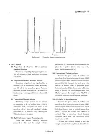 JCAM No.304-R1
3 of Page 4
B. HPLC Method
B.1. Preparation of Propylene Glycol (Internal
Standard) Solution
Accurately weigh 10 g of propylene glycol in a
100 ml volumetric flask, and dilute to volume
with water.
B.2. Preparation of Sorbitol Standard Solution
Accurately weigh 0.5, 1 and 2 g of sorbitol in
separate 100 ml volumetric flasks. Accurately
add 10 ml of the propylene glycol (internal
standard) solution prepared in B.1. to each of the
flasks, using a whole pipet. Dilute to volume with
water.
B.3. Preparation of Sample Solution
Accurately weigh sample of an amount
corresponding to 1 g of sorbitol into a 100 ml
volumetric flask. Accurately add 10 ml of the
propylene glycol (internal standard) solution
prepared in B.1. to the flask, using a whole pipet.
Dilute to volume with water.
B.4. High Performance Liquid Chromatography
Filter the sorbitol standard solutions
prepared in B.2. and the sample solution
prepared in B.3. through a membrane filter, and
place the respective filtrates into 1 ml vials,.
Inject the filtrates into HPLC.
B.5. Preparation of Calibration Curve
Measure the peak areas of sorbitol and
propylene glycol (internal standard) in the HPLC
chromatograms of the sorbitol standard solutions
prepared in B.4. Calculate the peak area ratio
(Ax/As) of sorbitol (Ax) to propylene glycol
(internal standard) (As). Construct a calibration
curve by plotting the calculated peak area ratio
(Ax/As) against the weight ratio (Wx/Ws) of
sorbitol to propylene glycol (internal standard).
B.6. Calculation of Sorbitol Content
Measure the peak areas of sorbitol and
propylene glycol (internal standard) in the HPLC
chromatogram of the test sample obtained in B.4.
Calculate the area ratio of sorbitol to propylene
glycol. Calculate the weight ratio (Wx/Ws) of
sorbitol (Wx) to propylene glycol (internal
standard) (Ws) from the calibration curve
constructed in B.5.
Calculate the sorbitol content in the test
sample using the following formula (Round to the
Reference 1 Examples of gas chromatograms
 