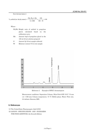 JCAM No.304-R1
4 of Page 4
first decimal place.).
100
W
100
100
1000
S
Ms
)
s
/W
x
(W
matter)
dry
the
(on
sorbitol
%, ×
−
×
×
×
=
Where -
Wx/Ws: Weight ratio of sorbitol to propylene
glycol, calculated based on the
calibration curve
Ms: Amount (mg) of propylene glycol in the
100 ml of test solution prepared
S: Amount (g) of test sample collected
W: Moisture content (%) in test sample
6. References
(1) The United State Pharmacopeia 18ed.(1970)
(2) JAPAN'S SPECIFICATIONS AND STANDARDS
FOR FOOD ADDITIVES, the Seventh Edition
Reference 2 Example of HPLC chromatogram
Measurement conditions: Separation Column, Shim-Pack SCR 101C 7.9 mm
i.d. × 300 mm; Column temperature, 75 °C; Mobile phase, Water; Flow rate,
0.8 ml/min; Detector, RID.
 