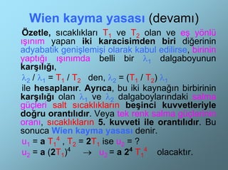 Wien kayma yasası (devamı)
 Özetle, sıcaklıkları T1 ve T2 olan ve eş yönlü
ışınım yapan iki karacisimden biri diğerinin
adyabatik genişlemişi olarak kabul edilirse, birinin
yaptığı ışınımda belli bir λ1 dalgaboyunun
karşılığı,
 λ2 / λ1 = T1 / T2 den, λ2 = (T1 / T2) λ1
 ile hesaplanır. Ayrıca, bu iki kaynağın birbirinin
karşılığı olan λ1 ve λ2 dalgaboylarındaki salma
güçleri salt sıcaklıkların beşinci kuvvetleriyle
doğru orantılıdır. Veya tek renk salma güçlerinin
oranı, sıcaklıkların 5. kuvveti ile orantılıdır. Bu
sonuca Wien kayma yasası denir.
 u1 = a T14 , T2 = 2T1 ise u2 = ?
 u2 = a (2T1)4 → u2 = a 24 T14 olacaktır.
 