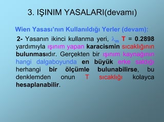 3. IŞINIM YASALARI(devamı)

Wien Yasası’nın Kullanıldığı Yerler (devam):
2- Yasanın ikinci kullanma yeri, λm T = 0.2898
yardımıyla ışınım yapan karacismin sıcaklığının
bulunmasıdır. Gerçekten bir ışınım kaynağının
hangi dalgaboyunda en büyük erke saldığı
herhangi bir ölçümle bulunabilirse, bu
denklemden      onun    T   sıcaklığı  kolayca
hesaplanabilir.
 