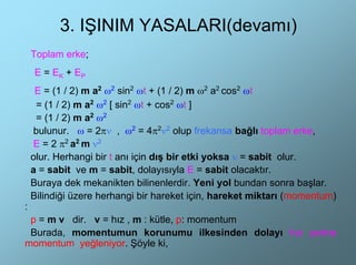 3. IŞINIM YASALARI(devamı)
    Toplam erke;
    E = EK + EP
     E = (1 / 2) m a2 ω2 sin2 ωt + (1 / 2) m ω2 a2 cos2 ωt
     = (1 / 2) m a2 ω2 [ sin2 ωt + cos2 ωt ]
     = (1 / 2) m a2 ω2
    bulunur. ω = 2πν , ω2 = 4π2ν2 olup frekansa bağlı toplam erke,
    E = 2 π2 a2 m ν2
    olur. Herhangi bir t anı için dış bir etki yoksa ν = sabit olur.
    a = sabit ve m = sabit, dolayısıyla E = sabit olacaktır.
    Buraya dek mekanikten bilinenlerdir. Yeni yol bundan sonra başlar.
    Bilindiği üzere herhangi bir hareket için, hareket miktarı (momentum)
:
 p = m v dir. v = hız , m : kütle, p: momentum
 Burada, momentumun korunumu ilkesinden dolayı hız yerine
momentum yeğleniyor. Şöyle ki,
 