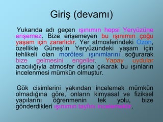 Giriş (devamı)
 Yukarıda adı geçen ışınımın hepsi Yeryüzüne
erişemez. Bize erişemeyen bu ışınımın çoğu
yaşam için zararlıdır. Yer atmosferindeki Ozon,
özellikle Güneş’in Yeryüzündeki yaşam için
tehlikeli olan morötesi ışınımlarını soğurarak
bize gelmesini engeller. Yapay uydular
aracılığıyla atmosfer dışına çıkarak bu ışınların
incelenmesi mümkün olmuştur.

Gök cisimlerini yakından incelemek mümkün
olmadığına göre, onların kimyasal ve fiziksel
yapılarını   öğrenmenin        tek    yolu,  bize
gönderdikleri ışınımın tayfını incelemektir.
 