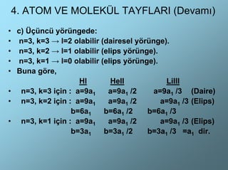 4. ATOM VE MOLEKÜL TAYFLARI (Devamı)
• c) Üçüncü yörüngede:
• n=3, k=3 → l=2 olabilir (dairesel yörünge).
• n=3, k=2 → l=1 olabilir (elips yörünge).
• n=3, k=1 → l=0 olabilir (elips yörünge).
• Buna göre,
                   HI        HeII           LiIII
• n=3, k=3 için : a=9a1     a=9a1 /2     a=9a1 /3 (Daire)
• n=3, k=2 için : a=9a1     a=9a1 /2       a=9a1 /3 (Elips)
                 b=6a1     b=6a1 /2    b=6a1 /3
• n=3, k=1 için : a=9a1     a=9a1 /2       a=9a1 /3 (Elips)
                 b=3a1     b=3a1 /2    b=3a1 /3 =a1 dir.
 