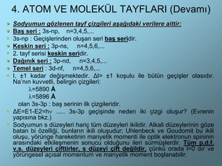 4. ATOM VE MOLEKÜL TAYFLARI (Devamı)
Sodyumun gözlenen tayf çizgileri aşağıdaki verilere aittir:
Baş seri : 3s-np, n=3,4,5,...
3s-np : Geçişlerinden oluşan seri baş seridir.
Keskin seri : 3p-ns, n=4,5,6,...
2. tayf serisi keskin seridir.
Dağınık seri : 3p-nd, n=3,4,5,...
Temel seri : 3d-nf, n=4,5,6,...
I, ±1 kadar değişmektedir. ∆l= ±1 koşulu ile bütün geçişler olasıdır.
Na’nın kuvvetli, belirgin çizgileri:
       λ=5890 Å
       λ=5896 Å
   olan 3s-3p : baş serinin ilk çizgileridir.
∆E=E1-E2=hν ..... 3s-3p geçişinde neden iki çizgi oluşur? (Evrenin
yapısına bkz.)
Sodyumun s düzeyleri hariç tüm düzeyleri ikilidir. Alkali düzeylerinin göze
batan bi özelliği, bunların ikili oluşudur; Uhlenbeck ve Goudomit bu ikili
oluşu, yörünge hareketinin manyetik momenti ile optik elektronun spininin
arasındaki etkileşmenin sonucu olduğunu ileri sürmüşlerdir. Tüm p,d,f,
v.s. düzeyleri çifttirler, s düzeyi çift değildir, çünkü orada l=0 dır ve
yörüngesel açısal momentum ve manyetik moment boşlanabilir.
 