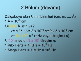 2.Bölüm (devamı)
Dalgaboyu olan λ ‘nın birimleri (cm, m, ..., Ǻ)
1 Ǻ = 10-8 cm
λ=5000 Ǻ için ν=?
    ν= c / λ ; ν= 3 x 1010 cm/s / 5 x 10-5 cm
    ν= 6 x 10 s (=Hz veya titreşim / s)
              14 -1

λ=10 m ise ν= 3 x 107 titreşim /s
                           3
1 Kilo Hertz = 1 KHz = 10 Hz
1 Mega Hertz = 1 MHz = 106 Hz
 