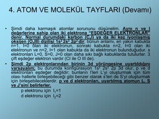 4. ATOM VE MOLEKÜL TAYFLARI (Devamı)

•   Şimdi daha karmaşık atomlar sorununu düşünelim. Aynı n ve l
    değerlerine sahip olan iki elektrona “EŞDEĞER ELEKTRONLAR”
    denir. Normal durumdaki karbon (C6I) ya da iki kez iyonlaşmış
    oksijen (O8III) dizilişi 1s2 2s2 2p2 dir; bunun anlamı, en yakın kabukta
    n=1, l=0 olan iki elektronun, sonraki kabukta n=2, l=0 olan iki
    elektronun ve n=2, l=1 olan kabukta da iki elektronun bulunduğudur. s
    elektronları L=0, S=0, J=0 olan daha sıkı bağlı kabuklarda tutulurlar. 3
    çift eşdeğer elektron vardır (CI ile O III de).
•   Şimdi 2p elektronlarından birinin 3d yörüngesine uyartıldığını
    varsayalım; bu durumda konfigürasyon 1s2 2s2 2p 3d olur. p ve d
    elektronları eşdeğer değildir; bunların l’leri L’yi oluşturmak için tüm
    olası hallerle birleşebileceği gibi benzer olarak s’leri de S’yi oluşturmak
    için birleşebileceklerdir. p ve d elektronları, uyartılmış atomun L, S
    ve J’sini belirlerler.
          p elektronu için l1=1
          d elektronu için l2=2
 