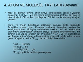 4. ATOM VE MOLEKÜL TAYFLARI (Devamı)
•   Nötr bir atomun tayfını, onun kimya simgesinden sonra I yazarak
    gösteririz; II, II, IV,… v.b ard ardına iyonlaşmaları gösterir. Böylece OI
    nötr oksijeni, OII bir kez iyonlaşmış, OIII iki kez iyonlaşmış oksijeni
    gösterir.

•   l’lerin ve s’lerin birbirlerine etkimeleri sonucu diziliş teriminde
    farklılıklar ortaya çıkar. Kuantum mekaniği hesapları, verilen bir
    konfigürasyonun (dizilişin) terimlerinin farkının tek tek elektronlar
    arasındaki elektrostatik itmeden ortaya çıktığını göstermektedir. Bir
    terimin ince yapısı (örneğin bir 3P teriminin 3P0,3P1 ve 3P2 düzeylerine
    yazılması) spin-yörünge etkileşmesinin manyetik etkilerinden ortaya
    çıkar. Sözgelimi, terimi 3P0,1,2 olan sp dizilişini ele alalım:

         1s2p … Helyum
         1s22s2p … Be
         1s22s22p63s3p … gibi
         3P
           0,1,2’yi şekil ile belirtmeye çalışırsak,
 