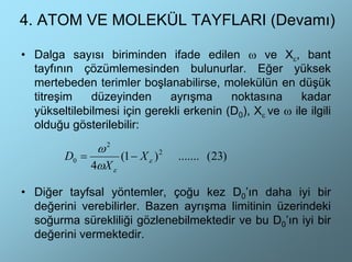 4. ATOM VE MOLEKÜL TAYFLARI (Devamı)

• Dalga sayısı biriminden ifade edilen ω ve Xε, bant
  tayfının çözümlemesinden bulunurlar. Eğer yüksek
  mertebeden terimler boşlanabilirse, molekülün en düşük
  titreşim    düzeyinden     ayrışma      noktasına      kadar
  yükseltilebilmesi için gerekli erkenin (D0), Xε ve ω ile ilgili
  olduğu gösterilebilir:

               ω2
         D0 =       (1 − X ε ) 2   ....... (23)
              4ωX ε

• Diğer tayfsal yöntemler, çoğu kez D0’ın daha iyi bir
  değerini verebilirler. Bazen ayrışma limitinin üzerindeki
  soğurma sürekliliği gözlenebilmektedir ve bu D0’ın iyi bir
  değerini vermektedir.
 