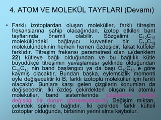 4. ATOM VE MOLEKÜL TAYFLARI (Devamı)

• Farklı izotoplardan oluşan moleküller, farklı titreşim
  frekanslarına sahip olacağından, izotop etkileri bant
  tayflarında      önemli    olabilir.    Sözgelimi     C12C12
  molekülündeki       bağlayıcı     kuvvetler    bir    C12C13
  molekülündekinin hemen hemen özdeşidir, fakat kütleler
  farklıdır. Titreşim frekansı parametresi olan ω(denklem
  22) kütleye bağlı olduğundan ve bu bağlılık kütle
  büyüdükçe titreşimin yavaşlaması şeklinde olduğundan
  C12C12 nin band başlangıcı ya da başı C12C13 e göre
  kaymış olacaktır. Bundan başka, eylemsizlik momenti
  öyle değişecektir ki B, farklı izotoplu moleküller için farklı
  olacaktır. Bunlara karşı gelen çizgilerin konumları da
  değişecektir. İki özdeş çekirdekten oluşan iki atomlu
  moleküller, band sistemlerinde çizgilerinin sırayla
  değiştiği bir durum göstereceklerdir. Değişim miktarı,
  çekirdek spinine bağlıdır. İki çekirdek farklı kütleli
  izotoplar olduğunda, birbirinin yerini alma kaybolur.
 