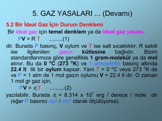 5. GAZ YASALARI ... (Devamı)
5.2 Bir İdeal Gaz İçin Durum Denklemi
 Bir ideal gaz için temel denklem ya da ideal gaz yasası,
      PV = R T       .........(1)
dir. Burada P basınç, V oylum ve T ise salt sıcaklıktır. R sabiti
  ise     ilgilenilen       gazın   kütlesine bağlıdır.    Bizim
  standardlarımıza göre genellikle 1 gram-molekül ya da mol
  alınır. Bu da 0 oC (273 oK) ve 1 atmosferlik basınç altında
  22.4 lt lik bir oylum kapsar. Yani T = 0 oC veya 273 oK de
  ve P = 1 atm de 1 mol gazın oylumu V = 22.4 lt dir. O zaman
  1 mol gr gaz için,
       PV = R T       ..........(2)
yazılabilir. Burada R = 8.314 x 107 erg / derece / mole dir
  (eğer P basıncı dyn / cm2 olarak ölçülüyorsa).
 