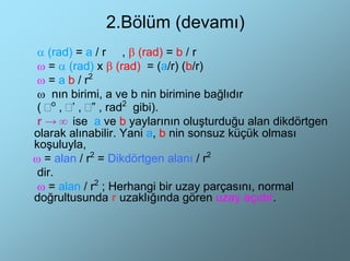 2.Bölüm (devamı)
 α (rad) = a / r , β (rad) = b / r
 ω = α (rad) x β (rad) = (a/r) (b/r)
 ω = a b / r2
 ω nın birimi, a ve b nin birimine bağlıdır
 ( o , ’ , ” , rad2 gibi).
 r → ∞ ise a ve b yaylarının oluşturduğu alan dikdörtgen
olarak alınabilir. Yani a, b nin sonsuz küçük olması
koşuluyla,
ω = alan / r2 = Dikdörtgen alanı / r2
 dir.
 ω = alan / r2 ; Herhangi bir uzay parçasını, normal
doğrultusunda r uzaklığında gören uzay açıdır.
 