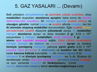 5. GAZ YASALARI ... (Devamı)
Belli yıldızların atmosferlerinde ve içlerindeki yüksek sıcaklıklar, önce
molekülleri oluştukları atomlarına ayrıştırır daha sonra da atomlar
elektronlarından soyutlanır. Bir hidrojen gazında sıcaklık arttıkça ne
olacağını görelim: normal basınç ve sıcaklık altında hidrojen, her biri
iki atomdan oluşmuş moleküller durumundadır. Eğer sıcaklık Güneş
atmosferindeki sıcaklık düzeyine yükselecek olursa, H2 molekülleri
hidrojen atomlarına ayrışır ve daha önceden 2 gr, 6.03 x 1023
parçacıkken ( hidrojen molekülleri) şimdi yalnızca 1 gr hidrojen
atomu aynı sayıdaki parçacığı sağlar. Daha yüksek sıcaklıklarda
hidrojen atomları da elektron ve protonlarına ayrışır ve böylece
tümüyle iyonlaşmış hidrojenin yalnızca yarım gramı 6.03 x 1023
parçacık içerir (protonlar + elektronlar) ve bunların her biri öbürü
kadar basınca katkıda bulunabilir. H2 nin molekül ağırlığı 2 dir, atomik
hidrojenin 1 ve tümüyle iyonlaşmış hidrojenin ise ½ dir. Böylece (4)
denklemiyle verilen ideal gaz yasasında µ(molekül kütlesi) sıcaklığın
ve aynı zamanda basıncın bir fonksiyonudur. Çünkü yüksek bir
basınç, elektronları sıkıştırıp tekrar atomlara bağlanmaya zorlar.
 
