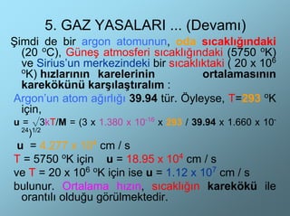 5. GAZ YASALARI ... (Devamı)
Şimdi de bir argon atomunun, oda sıcaklığındaki
  (20 oC), Güneş atmosferi sıcaklığındaki (5750 oK)
  ve Sirius’un merkezindeki bir sıcaklıktaki ( 20 x 106
  o
   K) hızlarının karelerinin           ortalamasının
  karekökünü karşılaştıralım :
Argon’un atom ağırlığı 39.94 tür. Öyleyse, T=293 oK
  için,
u = √3kT/M = (3 x 1.380 x 10-16 x 293 / 39.94 x 1.660 x 10-
  24 1/2
    )
 u = 4.277 x 104 cm / s
T = 5750 oK için u = 18.95 x 104 cm / s
ve T = 20 x 106 oK için ise u = 1.12 x 107 cm / s
bulunur. Ortalama hızın, sıcaklığın karekökü ile
  orantılı olduğu görülmektedir.
 