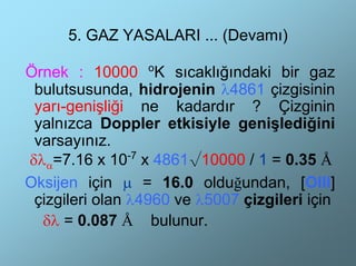 5. GAZ YASALARI ... (Devamı)

Örnek : 10000 oK sıcaklığındaki bir gaz
 bulutsusunda, hidrojenin λ4861 çizgisinin
 yarı-genişliği ne kadardır ? Çizginin
 yalnızca Doppler etkisiyle genişlediğini
 varsayınız.
δλα=7.16 x 10-7 x 4861√10000 / 1 = 0.35 Å
Oksijen için µ = 16.0 olduğundan, [OIII]
 çizgileri olan λ4960 ve λ5007 çizgileri için
  δλ = 0.087 Å bulunur.
 
