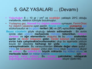 5. GAZ YASALARI ... (Devamı)
•  Yoğunluğun 8 – 10 gr / cm3 ve sıcaklığın yaklaşık 20oC olduğu
   metallerde, elektron tümüyle bozulmuştur.
• Yozlaşmış gaz, Maxwell hız dağılım yasasına uymayan, Fermi-Dirac
   hız dağılım yasasına uyan gazdır. Beyaz cücelerde yozlaşmış gaz
   sözkonusudur ve bu gazın verileri (36) ve (37) eşitsizlikleri sağlar.
 Beyaz cücelerin şöyle oluştuğu tahmin edilmektedir : Bir evrim
   içinde olan yıldızın merkezinde Hidrojen tükenirken, Helyum
   yanması ve ağır elementlerin oluşumu ile bu yıldız anakoldan
   ayrılır ve devler bölgesine gider. Devler kolunun son kısmında
   evrim hala çalışılmakta(incelenmekte) olup bu aşamada yıldızın
   büyük bir olasılıkla herhangi bir yolla beyaz cüce olduğu
   varsayılmaktadır. Bu varsayımlardan dikkate değer olanı şudur :
   Yıldız bir bünyesel değişen yıldız olan Nova veya Süpernova oluyor
   ve patlıyor. Bu patlama ile büyük miktarda dış kütleyi atıyor ve
   merkezde kalan bir miktar kütlenin beyaz cüce oluşumu için evre
   geçirdiği kabul ediliyor. Bu evrede çekirdekler sıklaşarak
   yoğunluğun müthiş derecede artmasına neden oluyor (Şekil 66).
 