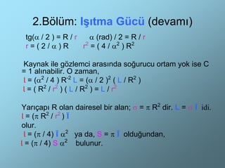 2.Bölüm: Işıtma Gücü (devamı)
 tg(α / 2 ) = R / r   α (rad) / 2 = R / r
 r=(2/α)R           r2 = ( 4 / α2 ) R2

Kaynak ile gözlemci arasında soğurucu ortam yok ise C
= 1 alınabilir. O zaman,
Ɩ = (α2 / 4 ) R-2 L = (α / 2 )2 ( L / R2 )
Ɩ = ( R2 / r2 ) ( L / R2 ) = L / r2

Yarıçapı R olan dairesel bir alan; σ = π R2 dir. L = σ Ī idi.
Ɩ = (π R2 / r2 ) Ī
olur.
 Ɩ = (π / 4) Ī α2 ya da, S = π Ī olduğundan,
Ɩ = (π / 4) S α2 bulunur.
 