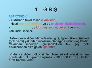 1. GİRİŞ
ASTROFİZİK
- Yıldızların teker teker iç yapılarını,
- Nasıl enerji ürettiklerini ve bu enerjilerin ölçülebilmeleri,
- Denge koşulları, yıldız oluşumunu, gelişimi ve sonu
konularını inceler.

 Astronomlar diğer bilimadamları gibi, ilgilendikleri cisimleri
(gök cismi) yakından inceleme olanağına sahip değillerdir.
Yakından inceleyip çalışabildikleri tek şey gök
cisimlerinden bize gelen ışınımdır.

Yıldız ve diğer gök cisimleri bize sürekli olarak ışınım
gönderirler. Bu ışınım boşlukta ~ 300 000 km / s lik bir
hızla hareket eder.
 
