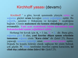 Kirchhoff yasası (devamı)
    Kirchhoff ’ a göre, kovuk ışınımında yüzeyin salma ve
soğurma güçleri oranı kovuğun ışınım yeğinliğine eşittir. Bu
yeğinlik, ışınımın ν frekansına ve kovuğun T sıcaklığına
bağlıdır. Cismin malzemesi söz konusu olmadığına göre yasa
evrenseldir. Yani aynı sıcaklıktaki bütün kovukların aynı
frekanslardaki ışınım yeğinlikleri eşittir.
   Herhangi bir kovuk için Aν = 1 ise, Sν = Iν dir. Buna göre,
soğurma gücü 1 olan, yani üzerine düşen ışınım erkesinin
tamamını soğuran cisim “Kara cisim” dir (Şekil 25). Bunun
yapacağı ışınımın yeğinliği onun ışınım salma gücüne eşittir.
Doğada bu koşulu özürsüz olarak sağlayan bir cisim bulmak
çok güçtür. W. Wien tarafından önerilen yapma karacisim, içi
cilalı dışı yalıtkan cisim (küre)’dir (Şekil 25).
 