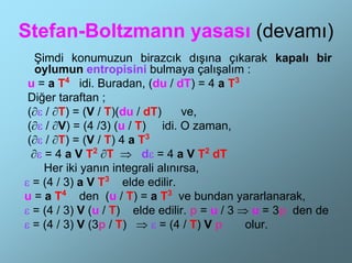 Stefan-Boltzmann yasası (devamı)
   Şimdi konumuzun birazcık dışına çıkarak kapalı bir
   oylumun entropisini bulmaya çalışalım :
 u = a T4 idi. Buradan, (du / dT) = 4 a T3
 Diğer taraftan ;
 (∂ε / ∂T) = (V / T)(du / dT)     ve,
 (∂ε / ∂V) = (4 /3) (u / T) idi. O zaman,
 (∂ε / ∂T) = (V / T) 4 a T3
  ∂ε = 4 a V T2 ∂T ⇒ dε = 4 a V T2 dT
     Her iki yanın integrali alınırsa,
ε = (4 / 3) a V T3 elde edilir.
u = a T4 den (u / T) = a T3 ve bundan yararlanarak,
ε = (4 / 3) V (u / T) elde edilir. p = u / 3 ⇒ u = 3p den de
ε = (4 / 3) V (3p / T) ⇒ ε = (4 / T) V p      olur.
 