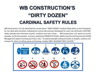 WB Construction, LLC has identified the named above “DIRTY DOZEN” Cardinal Safety Rules as the framework
for our daily work activities. Following the sound safe practices developed for each rule will build a 24/7/365
safety attitude that eliminates injuries, incidents and near misses. WB Construction, LLC wants to set the
example, not be the example. A serious, dedicated, PROACTIVE Health, Safety, Security and Environment (HSSE)
Management System encompasses these rules. To lead by example setting ourselves as leaders, coaches and
mentors for others to follow, grow and develop a totally 100% “ACCIDENT FREE CULTURE.”
 