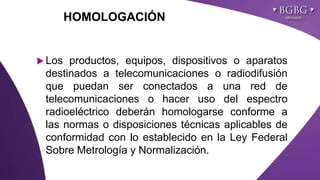 Click to edit Master title styleHOMOLOGACIÓN
 Los productos, equipos, dispositivos o aparatos
destinados a telecomunicaciones o radiodifusión
que puedan ser conectados a una red de
telecomunicaciones o hacer uso del espectro
radioeléctrico deberán homologarse conforme a
las normas o disposiciones técnicas aplicables de
conformidad con lo establecido en la Ley Federal
Sobre Metrología y Normalización.
 
