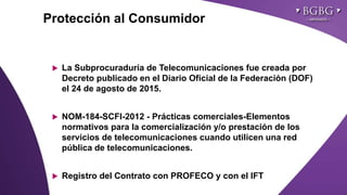 Click to edit Master title styleProtección al Consumidor
 La Subprocuraduría de Telecomunicaciones fue creada por
Decreto publicado en el Diario Oficial de la Federación (DOF)
el 24 de agosto de 2015.
 NOM-184-SCFI-2012 - Prácticas comerciales-Elementos
normativos para la comercialización y/o prestación de los
servicios de telecomunicaciones cuando utilicen una red
pública de telecomunicaciones.
 Registro del Contrato con PROFECO y con el IFT
 