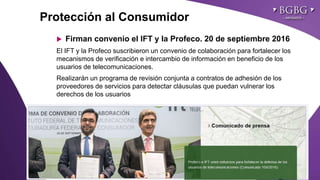Click to edit Master title styleProtección al Consumidor
 Firman convenio el IFT y la Profeco. 20 de septiembre 2016
El IFT y la Profeco suscribieron un convenio de colaboración para fortalecer los
mecanismos de verificación e intercambio de información en beneficio de los
usuarios de telecomunicaciones.
Realizarán un programa de revisión conjunta a contratos de adhesión de los
proveedores de servicios para detectar cláusulas que puedan vulnerar los
derechos de los usuarios
 