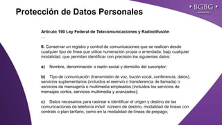 Click to edit Master title style
Artículo 190 Ley Federal de Telecomunicaciones y Radiodifusión
…
II. Conservar un registro y control de comunicaciones que se realicen desde
cualquier tipo de línea que utilice numeración propia o arrendada, bajo cualquier
modalidad, que permitan identificar con precisión los siguientes datos:
a) Nombre, denominación o razón social y domicilio del suscriptor;
b) Tipo de comunicación (transmisión de voz, buzón vocal, conferencia, datos),
servicios suplementarios (incluidos el reenvío o transferencia de llamada) o
servicios de mensajería o multimedia empleados (incluidos los servicios de
mensajes cortos, servicios multimedia y avanzados);
c) Datos necesarios para rastrear e identificar el origen y destino de las
comunicaciones de telefonía móvil: número de destino, modalidad de líneas con
contrato o plan tarifario, como en la modalidad de líneas de prepago;
Protección de Datos Personales
 