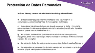 Click to edit Master title style
Artículo 190 Ley Federal de Telecomunicaciones y Radiodifusión
…
d) Datos necesarios para determinar la fecha, hora y duración de la
comunicación, así como el servicio de mensajería o multimedia;
e) Además de los datos anteriores, se deberá conservar la fecha y hora de la
primera activación del servicio y la etiqueta de localización (identificador de celda)
desde la que se haya activado el servicio;
f) En su caso, identificación y características técnicas de los dispositivos,
incluyendo, entre otros, los códigos internacionales de identidad de fabricación del
equipo y del suscriptor;
g) La ubicación digital del posicionamiento geográfico de las líneas telefónicas, y
h) La obligación de conservación de datos, comenzará a contarse a partir de la
fecha en que se haya producido la comunicación.
Protección de Datos Personales
 