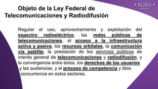 Click to edit Master title styleObjeto de la Ley Federal de
Telecomunicaciones y Radiodifusión
Regular el uso, aprovechamiento y explotación del
espectro radioeléctrico, las redes públicas de
telecomunicaciones, el acceso a la infraestructura
activa y pasiva, los recursos orbitales, la comunicación
vía satélite, la prestación de los servicios públicos de
interés general de telecomunicaciones y radiodifusión, y
la convergencia entre éstos, los derechos de los usuarios
y las audiencias, y el proceso de competencia y libre
concurrencia en estos sectores.
 