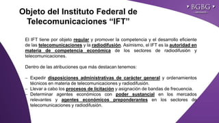 Click to edit Master title styleObjeto del Instituto Federal de
Telecomunicaciones “IFT”
El IFT tiene por objeto regular y promover la competencia y el desarrollo eficiente
de las telecomunicaciones y la radiodifusión. Asimismo, el IFT es la autoridad en
materia de competencia económica de los sectores de radiodifusión y
telecomunicaciones.
Dentro de las atribuciones que más destacan tenemos:
 Expedir disposiciones administrativas de carácter general y ordenamientos
técnicos en materia de telecomunicaciones y radiodifusión.
 Llevar a cabo los procesos de licitación y asignación de bandas de frecuencia.
 Determinar agentes económicos con poder sustancial en los mercados
relevantes y agentes económicos preponderantes en los sectores de
telecomunicaciones y radiodifusión.
 