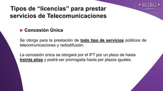 Click to edit Master title styleTipos de “licencias” para prestar
servicios de Telecomunicaciones
 Concesión Única
Se otorga para la prestación de todo tipo de servicios públicos de
telecomunicaciones y radiodifusión.
La concesión única se otorgará por el IFT por un plazo de hasta
treinta años y podrá ser prorrogada hasta por plazos iguales.
 