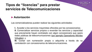 Click to edit Master title styleTipos de “licencias” para prestar
servicios de Telecomunicaciones
 Autorización
Las comercializadoras pueden realizar las siguientes actividades:
I. Acceder a los servicios mayoristas ofrecidos por los concesionarios;
II. Comercializar servicios propios o revender los servicios y capacidad
que previamente hayan contratado con algún concesionario que opere
redes públicas de telecomunicaciones (por ejemplo Operadores Móviles
Virtuales), y
III. Contar con numeración propia o adquirirla a través de su
contratación con concesionarios de telecomunicaciones.
 