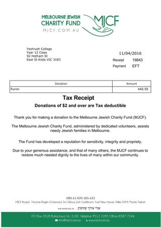 Tax Receipt
11/04/2016
Receipt 19843
Yeshivah College
Year 12 Class
92 Hotham St
East St Kilda VIC 3183
Payment EFT
The Fund has developed a reputation for sensitivity, integrity and propriety.
Due to your generous assistance, and that of many others, the MJCF continues to
restore much needed dignity to the lives of many within our community.
Donations of $2 and over are Tax deductible
Thank you for making a donation to the Melbourne Jewish Charity Fund (MJCF).
The Melbourne Jewish Charity Fund, administered by dedicated volunteers, assists
needy Jewish families in Melbourne.
Donation Amount
Purim 440.95
 