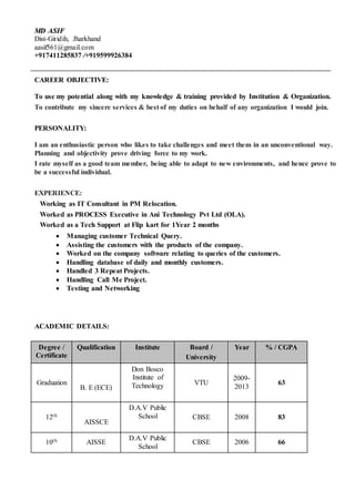 MMDD AASSIIFF
Dist-Giridih, Jharkhand
aasif561@gmail.com
+917411285837 /+919599926384
CAREER OBJECTIVE:
To use my potential along with my knowledge & training provided by Institution & Organization.
To contribute my sincere services & best of my duties on behalf of any organization I would join.
PERSONALITY:
I am an enthusiastic person who likes to take challenges and meet them in an unconventional way.
Planning and objectivity prove driving force to my work.
I rate myself as a good team member, being able to adapt to new environments, and hence prove to
be a successful individual.
EXPERIENCE:
Working as IT Consultant in PM Relocation.
Worked as PROCESS Executive in Ani Technology Pvt Ltd (OLA).
Worked as a Tech Support at Flip kart for 1Year 2 months
 Managing customer Technical Query.
 Assisting the customers with the products of the company.
 Worked on the company software relating to queries of the customers.
 Handling database of daily and monthly customers.
 Handled 3 Repeat Projects.
 Handling Call Me Project.
 Testing and Networking
ACADEMIC DETAILS:
Degree /
Certificate
Qualification Institute Board /
University
Year % / CGPA
Graduation
B. E (ECE)
Don Bosco
Institute of
Technology VTU
2009-
2013
63
12th
AISSCE
D.A.V Public
School CBSE 2008 83
10th AISSE
D.A.V Public
School
CBSE 2006 66
 