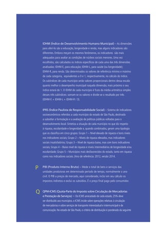 IDHM (Índice de Desenvolvimento Humano Municipal) – As dimensões
para aferi-lo são a educação, longevidade e renda, mas alguns indicadores são
diferentes. Embora meçam os mesmos fenômenos, os indicadores são mais
adequados para avaliar as condições de núcleos sociais menores. Uma vez
escolhidos, são calculados os índices específicos de cada uma das três dimensões
analisadas: IDHM-E, para educação; IDHM-L, para saúde (ou longevidade);
IDHM-R, para renda. São determinados os valores de referência mínimo e máximo
de cada categoria, equivalentes a 0 e 1, respectivamente, no cálculo do índice.
Os subíndices de cada município serão valores proporcionais dentro dessa escala:
quanto melhor o desempenho municipal naquela dimensão, mais próximo o seu
índice estará de 1. O IDHM de cada município é fruto da média aritmética simples
desses três subíndices: somam-se os valores e divide-se o resultado por três
(IDHM-E + IDHM-L + IDHM-R / 3).
	 IPRS (Índice Paulista de Responsabilidade Social) – Sistema de indicadores
socioeconômicos referidos a cada município do estado de São Paulo, destinado
a subsidiar a formulação e a avaliação de políticas públicas voltadas para o
desenvolvimento local. Sintetiza a situação de cada município no que diz respeito
à riqueza, escolaridade e longevidade e, quando combinados, geram uma tipologia
que os classifica em cinco grupos: Grupo 1 – Nível elevado de riqueza e bons níveis
nos indicadores sociais; Grupo 2 – Níveis de riqueza elevados, mas indicadores
sociais insatisfatórios; Grupo 3 – Nível de riqueza baixo, mas com bons indicadores
sociais; Grupo 4 – Baixo nível de riqueza e níveis intermediários de longevidade e/ou
escolaridade; Grupo 5 – Municípios mais desfavorecidos do estado, tanto em riqueza
como nos indicadores sociais. (Ano de referência: 2012, versão 2014.
	PIB (Produto Interno Bruto) – Mede o total de bens e serviços das
unidades produtoras em determinado período de tempo, normalmente o ano
civil. O PIB a preços de mercado, aqui considerado, inclui em seu cálculo os
impostos indiretos e exclui os subsídios. É o preço final pago pelo consumidor.
	 QPM-ICMS (Quota-Parte do Imposto sobre Circulação de Mercadorias
e Prestação de Serviços) – Do ICMS arrecadado de cada estado, 25% deve
ser distribuído aos municípios. o ICMS incide sobre operações relativas à circulação
de mercadorias e sobre serviços de transporte interestadual e intermunicipal e de
comunicação. No estado de São Paulo, o critério de distribuição é ponderado da seguinte
P
Q
 