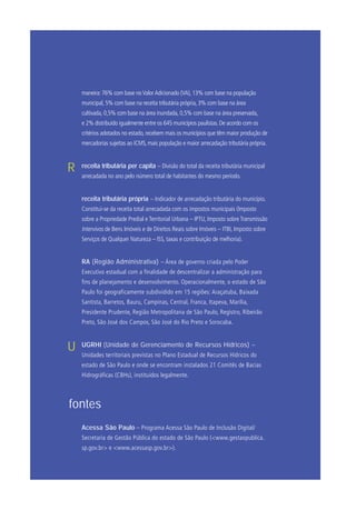maneira: 76% com base noValorAdicionado (VA), 13% com base na população
municipal, 5% com base na receita tributária própria, 3% com base na área
cultivada, 0,5% com base na área inundada, 0,5% com base na área preservada,
e 2% distribuído igualmente entre os 645 municípios paulistas. De acordo com os
critérios adotados no estado, recebem mais os municípios que têm maior produção de
mercadorias sujeitas ao ICMS, mais população e maior arrecadação tributária própria.
	 receita tributária per capita – Divisão do total da receita tributária municipal
arrecadada no ano pelo número total de habitantes do mesmo período.
	 receita tributária própria – Indicador de arrecadação tributária do município.
Constitui-se da receita total arrecadada com os impostos municipais (Imposto
sobre a Propriedade Predial e Territorial Urbana – IPTU, Imposto sobre Transmissão
Intervivos de Bens Imóveis e de Direitos Reais sobre Imóveis – ITBI, Imposto sobre
Serviços de Qualquer Natureza – ISS, taxas e contribuição de melhoria).
	RA (Região Administrativa) – Área de governo criada pelo Poder
Executivo estadual com a finalidade de descentralizar a administração para
fins de planejamento e desenvolvimento. Operacionalmente, o estado de São
Paulo foi geograficamente subdividido em 15 regiões: Araçatuba, Baixada
Santista, Barretos, Bauru, Campinas, Central, Franca, Itapeva, Marília,
Presidente Prudente, Região Metropolitana de São Paulo, Registro, Ribeirão
Preto, São José dos Campos, São José do Rio Preto e Sorocaba.
	 UGRHI (Unidade de Gerenciamento de Recursos Hídricos) –
Unidades territoriais previstas no Plano Estadual de Recursos Hídricos do
estado de São Paulo e onde se encontram instalados 21 Comitês de Bacias
Hidrográficas (CBHs), instituídos legalmente.
fontes
	 Acessa São Paulo – Programa Acessa São Paulo de Inclusão Digital/
Secretaria de Gestão Pública do estado de São Paulo (<www.gestaopublica.
sp.gov.br> e <www.acessasp.gov.br>).
R
U
 