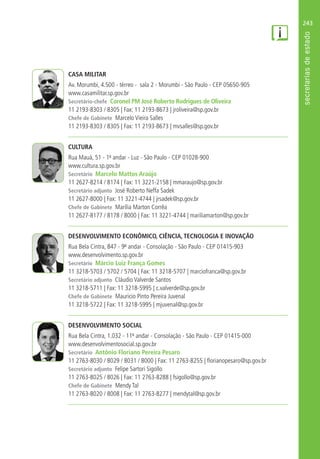 243
CASA MILITAR
Av. Morumbi, 4.500 - térreo - sala 2 - Morumbi - São Paulo - CEP 05650-905
www.casamilitar.sp.gov.br
Secretário-chefe Coronel PM José Roberto Rodrigues de Oliveira
11 2193-8303 / 8305 | Fax: 11 2193-8673 | jroliveira@sp.gov.br
Chefe de Gabinete Marcelo Vieira Salles
11 2193-8303 / 8305 | Fax: 11 2193-8673 | mvsalles@sp.gov.br
CULTURA
Rua Mauá, 51 - 1º andar - Luz - São Paulo - CEP 01028-900
www.cultura.sp.gov.br
Secretário Marcelo Mattos Araújo
11 2627-8214 / 8174 | Fax: 11 3221-2158 | mmaraujo@sp.gov.br
Secretário adjunto José Roberto Neffa Sadek
11 2627-8000 | Fax: 11 3221-4744 | jrsadek@sp.gov.br
Chefe de Gabinete Marília Marton Corrêa
11 2627-8177 / 8178 / 8000 | Fax: 11 3221-4744 | mariliamarton@sp.gov.br
DESENVOLVIMENTO ECONÔMICO, CIÊNCIA, TECNOLOGIA E INOVAÇÃO
Rua Bela Cintra, 847 - 9º andar - Consolação - São Paulo - CEP 01415-903
www.desenvolvimento.sp.gov.br
Secretário Márcio Luiz França Gomes
11 3218-5703 / 5702 / 5704 | Fax: 11 3218-5707 | marciofranca@sp.gov.br
Secretário adjunto Cláudio Valverde Santos
11 3218-5711 | Fax: 11 3218-5995 | c.valverde@sp.gov.br
Chefe de Gabinete Mauricio Pinto Pereira Juvenal
11 3218-5722 | Fax: 11 3218-5995 | mjuvenal@sp.gov.br
DESENVOLVIMENTO SOCIAL
Rua Bela Cintra, 1.032 - 11º andar - Consolação - São Paulo - CEP 01415-000
www.desenvolvimentosocial.sp.gov.br
Secretário Antônio Floriano Pereira Pesaro
11 2763-8030 / 8029 / 8031 / 8000 | Fax: 11 2763-8255 | florianopesaro@sp.gov.br
Secretário adjunto Felipe Sartori Sigollo
11 2763-8025 / 8026 | Fax: 11 2763-8288 | fsigollo@sp.gov.br
Chefe de Gabinete Mendy Tal
11 2763-8020 / 8008 | Fax: 11 2763-8277 | mendytal@sp.gov.br
 