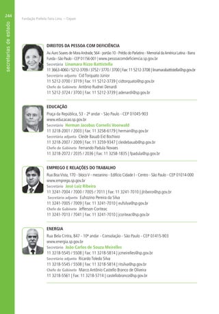 Fundação Prefeito Faria Lima – Cepam
244
DIREITOS DA PESSOA COM DEFICIÊNCIA
Av.Auro Soares de MoraAndrade,564 - portão 10 - Prédio do Parlatino - Memorial daAmérica Latina - Barra
Funda - São Paulo - CEP 01156-001 | www.pessoacomdeficiencia.sp.gov.br
Secretária Linamara Rizzo Battistella
11 3663-4060 / 5212-3709 / 3752 / 3770 / 3700 | Fax:11 5212-3708 | linamarabattistella@sp.gov.br
Secretário adjunto Cid Torquato Júnior
11 5212-3700 / 3719 | Fax: 11 5212-3739 | cidtorquato@sp.gov.br
Chefe de Gabinete Antônio Rudnei Denardi
11 5212-3724 / 3700 | Fax: 11 5212-3739 | adenardi@sp.gov.br
EDUCAÇÃO
Praça da República, 53 - 2º andar - São Paulo - CEP 01045-903
www.educacao.sp.gov.br
Secretário Herman Jacobus Cornelis Voorwald
11 3218-2001 / 2003 | Fax: 11 3258-6179 | herman@sp.gov.br
Secretária adjunta Cleide Bauab Eid Bochixio
11 3218-2007 / 2009 | Fax: 11 3259-9347 | cleidebauab@sp.gov.br
Chefe de Gabinete Fernando Padula Novaes
11 3218-2072 / 2035 / 2036 | Fax: 11 3258-1835 | fpadula@sp.gov.br
EMPREGO E RELAÇÕES DO TRABALHO
Rua BoaVista, 170 - blocoV - mezanino - Edifício Cidade I - Centro - São Paulo - CEP 01014-000
www.emprego.sp.gov.br
Secretário José Luiz Ribeiro
11 3241-7004 / 7000 / 7005 / 7011 | Fax: 11 3241-7010 | jlribeiro@sp.gov.br
Secretário adjunto Eufrozino Pereira da Silva
11 3241-7005 / 7009 | Fax: 11 3241-7010 | eufsilva@sp.gov.br
Chefe de Gabinete Jefferson Coriteac
11 3241-7013 / 7041 | Fax: 11 3241-7010 | jcoriteac@sp.gov.br
ENERGIA
Rua Bela Cintra, 847 - 10º andar - Consolação - São Paulo - CEP 01415-903
www.energia.sp.gov.br
Secretário João Carlos de Souza Meirelles
11 3218-5545 / 5508 | Fax: 11 3218-5814 | jcmeirelles@sp.gov.br
Secretário adjunto Ricardo Toledo Silva
11 3218-5545 / 5508 | Fax: 11 3218-5814 | ritsilva@sp.gov.br
Chefe de Gabinete Marco Antônio Castello Branco de Oliveira
11 3218-5561 | Fax: 11 3218-5714 | castellobranco@sp.gov.br
 