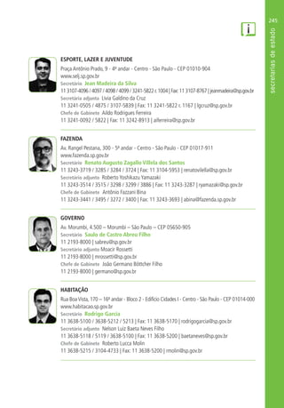 245
ESPORTE, LAZER E JUVENTUDE
Praça Antônio Prado, 9 - 4º andar - Centro - São Paulo - CEP 01010-904
www.selj.sp.gov.br
Secretário Jean Madeira da Silva
11 3107-4096 / 4097 / 4098 / 4099 / 3241-5822 r.1004 | Fax:11 3107-8767 | jeanmadeira@sp.gov.br
Secretária adjunta Livia Galdino da Cruz
11 3241-0505 / 4875 / 3107-5839 | Fax: 11 3241-5822 r. 1167 | lgcruz@sp.gov.br
Chefe de Gabinete Aildo Rodrigues Ferreira
11 3241-0092 / 5822 | Fax: 11 3242-8913 | aiferreira@sp.gov.br
FAZENDA
Av. Rangel Pestana, 300 - 5º andar - Centro - São Paulo - CEP 01017-911
www.fazenda.sp.gov.br
Secretário Renato Augusto Zagallo Villela dos Santos
11 3243-3719 / 3285 / 3284 / 3724 | Fax: 11 3104-5953 | renatovilella@sp.gov.br
Secretário adjunto Roberto Yoshikazu Yamazaki
11 3243-3514 / 3515 / 3298 / 3299 / 3886 | Fax: 11 3243-3287 | ryamazaki@sp.gov.br
Chefe de Gabinete Antônio Fazzani Bina
11 3243-3441 / 3495 / 3272 / 3400 | Fax: 11 3243-3693 | abina@fazenda.sp.gov.br
GOVERNO
Av. Morumbi, 4.500 – Morumbi – São Paulo – CEP 05650-905
Secretário Saulo de Castro Abreu Filho
11 2193-8000 | sabreu@sp.gov.br
Secretário adjunto Moacir Rossetti
11 2193-8000 | mrossetti@sp.gov.br
Chefe de Gabinete João Germano Böttcher Filho
11 2193-8000 | germano@sp.gov.br
HABITAÇÃO
Rua BoaVista, 170 – 16º andar - Bloco 2 - Edifício Cidades I - Centro - São Paulo - CEP 01014-000
www.habitacao.sp.gov.br
Secretário Rodrigo Garcia
11 3638-5100 / 3638-5212 / 5213 | Fax: 11 3638-5170 | rodrigogarcia@sp.gov.br
Secretário adjunto Nelson Luiz Baeta Neves Filho
11 3638-5118 / 5119 / 3638-5100 | Fax: 11 3638-5200 | baetaneves@sp.gov.br
Chefe de Gabinete Roberto Lucca Molin
11 3638-5215 / 3104-4733 | Fax: 11 3638-5200 | rmolin@sp.gov.br
 