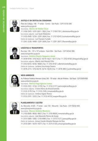 Fundação Prefeito Faria Lima – Cepam
246
JUSTIÇA E DA DEFESA DA CIDADANIA
Pátio do Colégio, 148 - 1º andar - Centro - São Paulo - CEP 01016-040
www.justica.sp.gov.br
Secretário Aloísio de Toledo César
11 3106-5545 / 3291-2601 / 2602 | Fax: 11 3106-5181 | aloisiocesar@sp.gov.br
Secretário adjunto Luiz Souto Madureira
11 3105-4540 / 5254 / 3291-2604 | Fax: 11 3107-8243 | luizmadureira@sp.gov.br
Chefe de Gabinete Luiz Flaviano Furtado
11 3241-3338 / 4408 / 3291-2606 | Fax: 11 3291-2607 | lflaviano@sp.gov.br
LOGÍSTICA E TRANSPORTES
Rua Iaiá, 126 - 12º e 13º andares - Itaim Bibi - São Paulo - CEP 04542-906
www.transportes.sp.gov.br
Secretário Antônio Duarte Nogueira Júnior
11 3078-9744 / 3702-8222 / 8219 / 8221 / 8217 | Fax: 11 3702-8160 | dnogueira@sp.gov.br
Secretário adjunto Alberto José Macedo Filho
11 3702-8255 / 8256 / 8000 | Fax: 11 3702-8161 | albertomacedo@sp.gov.br
Chefe de Gabinete Jucilene Lima Araújo Teixeira
11 3078-2715 / 3702-8218 / 8216 / 8220 | Fax: 11 3078-3803 | jucilene@sp.gov.br
MEIO AMBIENTE
Av.Professor Frederico Hermann Júnior,345 - 10º andar -Alto de Pinheiros - São Paulo - CEP 05459-900
www.ambiente.sp.gov.br
Secretária Patrícia Faga Iglecias Lemos
11 3133-3181 / 3154 / 3178 | Fax: 11 3133-3177 | patriciaiglecias@sp.gov.br
Secretária adjunta Cristina Maria do Amaral Azevedo
11 3133-3179 | Fax: 11 3133-3185 | cmazevedo@sp.gov.br
Chefe de Gabinete Antônio Vágner Pereira
11 3133-3191 / 3323 | Fax: 11 3133-4018 | avagner@sp.gov.br
PLANEJAMENTO E GESTÃO
Av. Morumbi, 4.500 - 1º andar - sala 159 - Morumbi - São Paulo - CEP 05650-905
www.planejamento.sp.gov.br
Secretário Marcos Antônio Monteiro
11 2193-8590 / 8656 / 8657 | Fax: 11 2193-8658 | mmonteiro@sp.gov.br
Secretário adjunto José Alexandre Pereira de Araújo
11 2575-5084 / 5082 / 2193-8985 | Fax: 11 2575-5127 | jaaraujo@sp.gov.br
Chefe de Gabinete Amauri Gavião Almeida Marques da Silva
11 2575-5081 / 5079 / 5077 | Fax: 11 2575-5126 | amaurigaviao@sp.gov.br
 