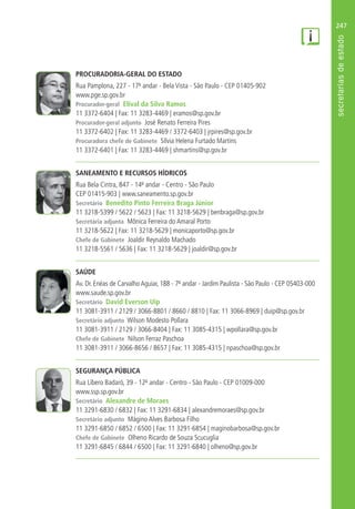 247
PROCURADORIA-GERAL DO ESTADO
Rua Pamplona, 227 - 17º andar - Bela Vista - São Paulo - CEP 01405-902
www.pge.sp.gov.br
Procurador-geral Elival da Silva Ramos
11 3372-6404 | Fax: 11 3283-4469 | eramos@sp.gov.br
Procurador-geral adjunto José Renato Ferreira Pires
11 3372-6402 | Fax: 11 3283-4469 / 3372-6403 | jrpires@sp.gov.br
Procuradora chefe de Gabinete Sílvia Helena Furtado Martins
11 3372-6401 | Fax: 11 3283-4469 | shmartins@sp.gov.br
SANEAMENTO E RECURSOS HÍDRICOS
Rua Bela Cintra, 847 - 14º andar - Centro - São Paulo
CEP 01415-903 | www.saneamento.sp.gov.br
Secretário Benedito Pinto Ferreira Braga Júnior
11 3218-5399 / 5622 / 5623 | Fax: 11 3218-5629 | benbraga@sp.gov.br
Secretária adjunta Mônica Ferreira do Amaral Porto
11 3218-5622 | Fax: 11 3218-5629 | monicaporto@sp.gov.br
Chefe de Gabinete Joaldir Reynaldo Machado
11 3218-5561 / 5636 | Fax: 11 3218-5629 | joaldir@sp.gov.br
SAÚDE
Av. Dr. Enéas de Carvalho Aguiar, 188 - 7º andar - Jardim Paulista - São Paulo - CEP 05403-000
www.saude.sp.gov.br
Secretário David Everson Uip
11 3081-3911 / 2129 / 3066-8801 / 8660 / 8810 | Fax: 11 3066-8969 | duip@sp.gov.br
Secretário adjunto Wilson Modesto Pollara
11 3081-3911 / 2129 / 3066-8404 | Fax: 11 3085-4315 | wpollara@sp.gov.br
Chefe de Gabinete Nilson Ferraz Paschoa
11 3081-3911 / 3066-8656 / 8657 | Fax: 11 3085-4315 | npaschoa@sp.gov.br
SEGURANÇA PÚBLICA
Rua Líbero Badaró, 39 - 12º andar - Centro - São Paulo - CEP 01009-000
www.ssp.sp.gov.br
Secretário Alexandre de Moraes
11 3291-6830 / 6832 | Fax: 11 3291-6834 | alexandremoraes@sp.gov.br
Secretário adjunto Mágino Alves Barbosa Filho
11 3291-6850 / 6852 / 6500 | Fax: 11 3291-6854 | maginobarbosa@sp.gov.br
Chefe de Gabinete Olheno Ricardo de Souza Scucuglia
11 3291-6845 / 6844 / 6500 | Fax: 11 3291-6840 | olheno@sp.gov.br
 
