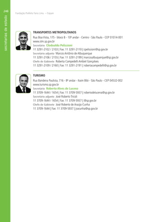 Fundação Prefeito Faria Lima – Cepam
248
TRANSPORTES METROPOLITANOS
Rua Boa Vista, 175 - bloco B - 10º andar - Centro - São Paulo - CEP 01014-001
www.stm.sp.gov.br
Secretário Clodoaldo Pelissioni
11 3291-2102 / 2103 | Fax: 11 3291-2110 | cpelissioni@sp.gov.br
Secretário adjunto Marcos Antônio de Albuquerque
11 3291-2106 / 2155 | Fax: 11 3291-2199 | marcosalbuquerque@sp.gov.br
Chefe de Gabinete Roberta Campedelli Ambiel Gonçalves
11 3291-2109 / 2160 | Fax: 11 3291-2191 | robertacampedelli@sp.gov.br
TURISMO
Rua Bandeira Paulista, 716 - 8º andar - Itaim Bibi - São Paulo - CEP 04532-002
www.turismo.sp.gov.br
Secretário Roberto Alves de Lucena
11 3709-1644 / 1654 | Fax: 11 3709-5937 | robertodelucena@sp.gov.br
Secretário adjunto José Roberto Tricoli
11 3709-1644 / 1654 | Fax: 11 3709-5937 | @sp.gov.br
Chefe de Gabinete José Roberto de Araújo Cunha
11 3709-1644 | Fax: 11 3709-5937 | jracunha@sp.gov.br
 