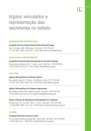 249
ADMINISTRAÇÃO PENITENCIÁRIA
Fundação Professor Doutor Manoel Pedro Pimentel (Funap)
Rua Dr.Vila Nova, 268 - Vila Buarque - São Paulo - CEP 01222-020
11 3150-1082 / 1083 / 1018 | Fax: 11 3150-1084 | imprensafunap@gmail.com
AGRICULTURA E ABASTECIMENTO
Companhia de Desenvolvimento Agrícola de São Paulo (Codasp)
Praça Ramos de Azevedo, 254 – 1º andar - Centro - São Paulo - CEP 01037-010
11 5077-6500 / 6553 | Fax: 11 5073-1048 | codasp@codasp.sp.gov.br
CASA CIVIL
Agência Metropolitana da Baixada Santista
Rua Joaquim Távora, 93 - 6º andar - Vila Mathias - Santos - CEP 11075-300
13 3202-7000 / 7003 / 7002 | Fax: 13 3223-9070 | agem@agem.sp.gov.br
Agência Metropolitana de Campinas (Agemcamp)
Rua Cândido Gomide, 778 - Jardim Guanabara - Campinas - CEP 13073-200
19 3213-6343 | Fax: 19 3213-7712 | agemcamp@agemcamp.sp.gov.br
Empresa Paulista de Planejamento Metropolitano S.A. (Emplasa)
Rua Boa Vista, 170 - 2o andar - bloco 1 - Centro - São Paulo - CEP 01014-000
11 3293-5300 / 5306 / 5311 | Fax: 11 3293-5336 | atentimento@emplasa.sp.gov.br
CULTURA
Fundação Memorial da América Latina
Av.Auro Soares de Moura Andrade, 664 - Barra Funda - São Paulo - CEP 01156-001
11 3823-4600 | Fax: 11 3823-4621 | elisabeth@memorial.sp.gov.br
 